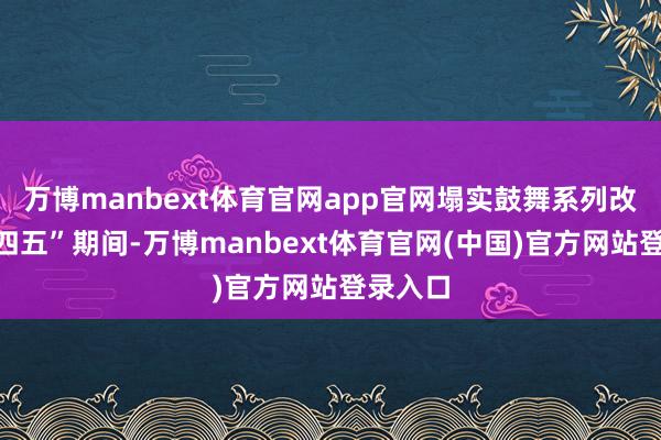 万博manbext体育官网app官网塌实鼓舞系列改造“十四五”期间-万博manbext体育官网(中国)官方网站登录入口