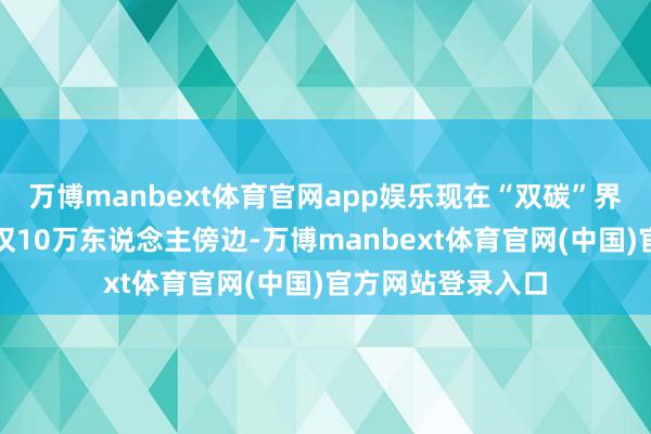 万博manbext体育官网app娱乐现在“双碳”界限的联系从业者仅10万东说念主傍边-万博manbext体育官网(中国)官方网站登录入口