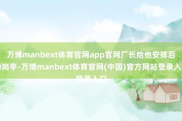 万博manbext体育官网app官网厂长给他安排后勤岗亭-万博manbext体育官网(中国)官方网站登录入口
