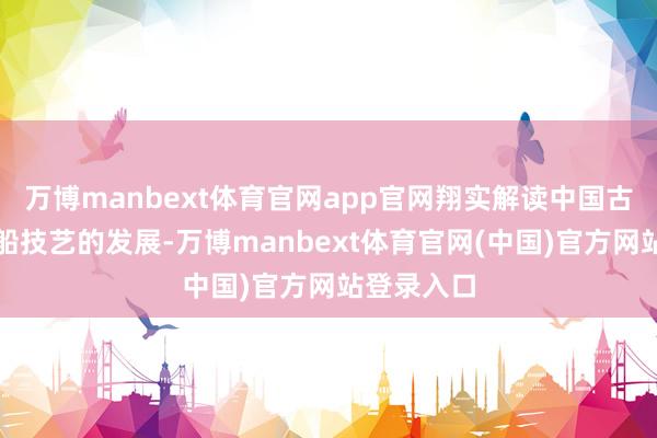万博manbext体育官网app官网翔实解读中国古代丝路航船技艺的发展-万博manbext体育官网(中国)官方网站登录入口