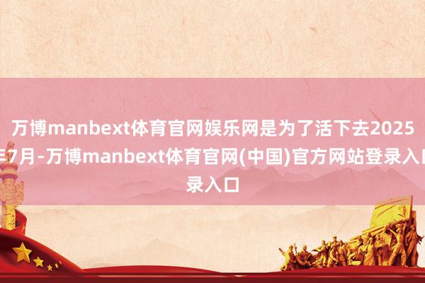 万博manbext体育官网娱乐网是为了活下去2025年7月-万博manbext体育官网(中国)官方网站登录入口