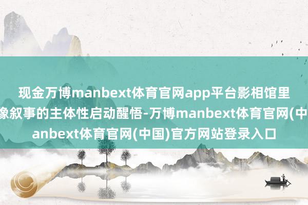 现金万博manbext体育官网app平台影相馆里的中国东谈主对于影像叙事的主体性启动醒悟-万博manbext体育官网(中国)官方网站登录入口