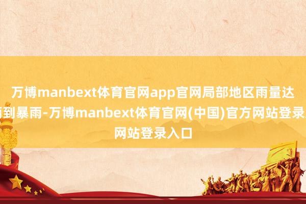万博manbext体育官网app官网局部地区雨量达大雨到暴雨-万博manbext体育官网(中国)官方网站登录入口