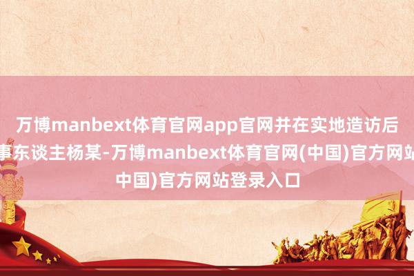 万博manbext体育官网app官网并在实地造访后找到了当事东谈主杨某-万博manbext体育官网(中国)官方网站登录入口
