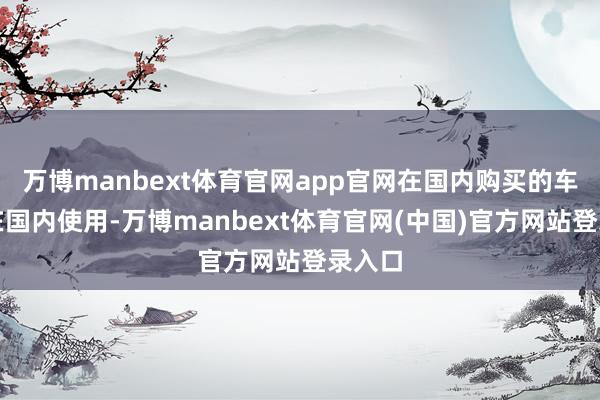 万博manbext体育官网app官网在国内购买的车只可在国内使用-万博manbext体育官网(中国)官方网站登录入口