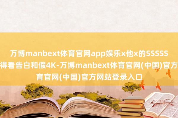 万博manbext体育官网app娱乐x他x的SSSSSSSVip会员也得看告白和假4K-万博manbext体育官网(中国)官方网站登录入口