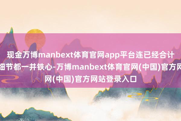 现金万博manbext体育官网app平台连已经合计无比热切的细节都一并铁心-万博manbext体育官网(中国)官方网站登录入口