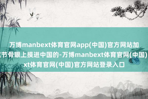 万博manbext体育官网app(中国)官方网站加拿大省长即是在这节骨眼上摸进中国的-万博manbext体育官网(中国)官方网站登录入口