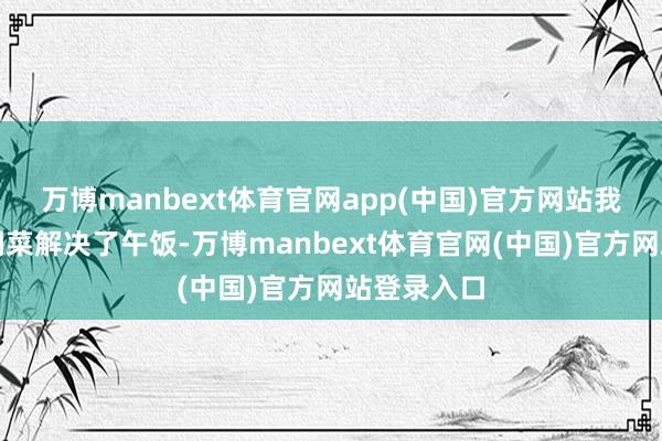 万博manbext体育官网app(中国)官方网站我草草地用剩菜解决了午饭-万博manbext体育官网(中国)官方网站登录入口