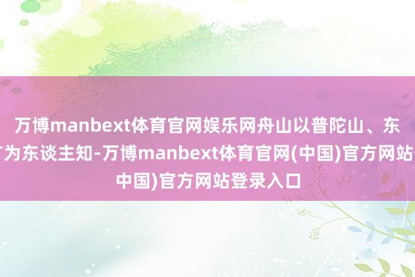 万博manbext体育官网娱乐网舟山以普陀山、东极岛而广为东谈主知-万博manbext体育官网(中国)官方网站登录入口