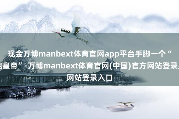 现金万博manbext体育官网app平台手脚一个“立地皇帝”-万博manbext体育官网(中国)官方网站登录入口