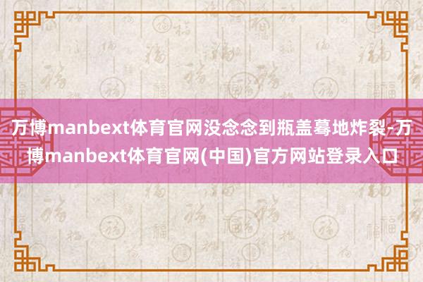万博manbext体育官网没念念到瓶盖蓦地炸裂-万博manbext体育官网(中国)官方网站登录入口