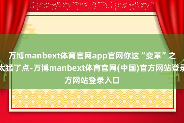 万博manbext体育官网app官网你这“变革”之力也太猛了点-万博manbext体育官网(中国)官方网站登录入口