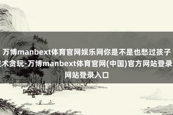 万博manbext体育官网娱乐网你是不是也愁过孩子小技术贪玩-万博manbext体育官网(中国)官方网站登录入口