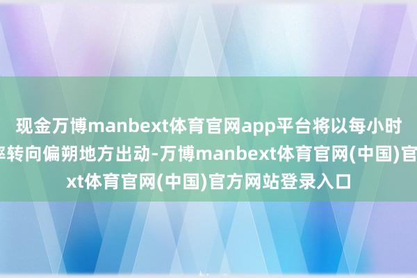 现金万博manbext体育官网app平台将以每小时5-10公里的速率转向偏朔地方出动-万博manbext体育官网(中国)官方网站登录入口