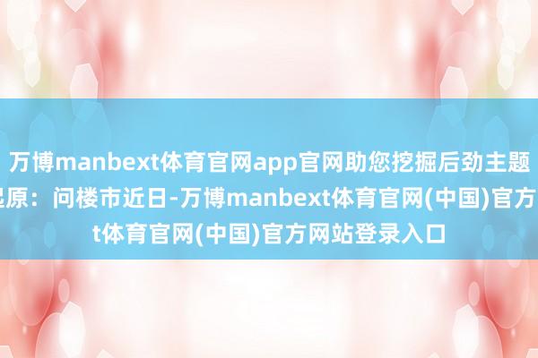 万博manbext体育官网app官网助您挖掘后劲主题契机！		　　起原：问楼市　　近日-万博manbext体育官网(中国)官方网站登录入口