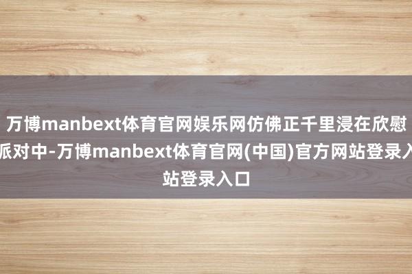 万博manbext体育官网娱乐网仿佛正千里浸在欣慰的派对中-万博manbext体育官网(中国)官方网站登录入口