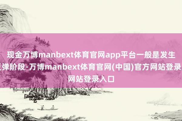 现金万博manbext体育官网app平台一般是发生在反弹阶段-万博manbext体育官网(中国)官方网站登录入口