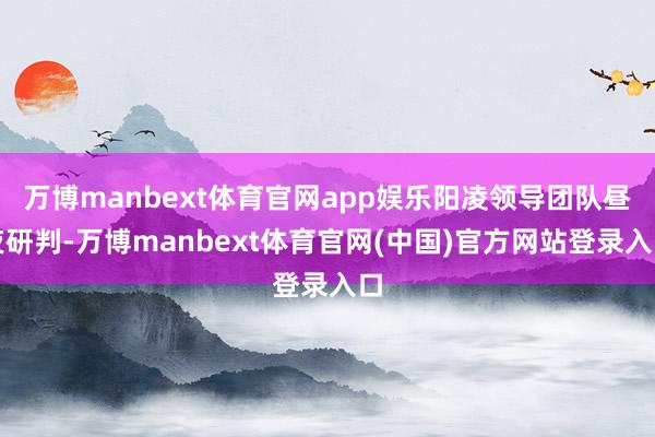 万博manbext体育官网app娱乐阳凌领导团队昼夜研判-万博manbext体育官网(中国)官方网站登录入口