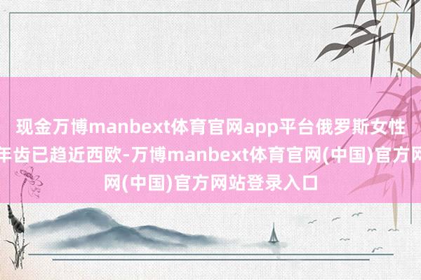 现金万博manbext体育官网app平台俄罗斯女性生养头胎的年齿已趋近西欧-万博manbext体育官网(中国)官方网站登录入口