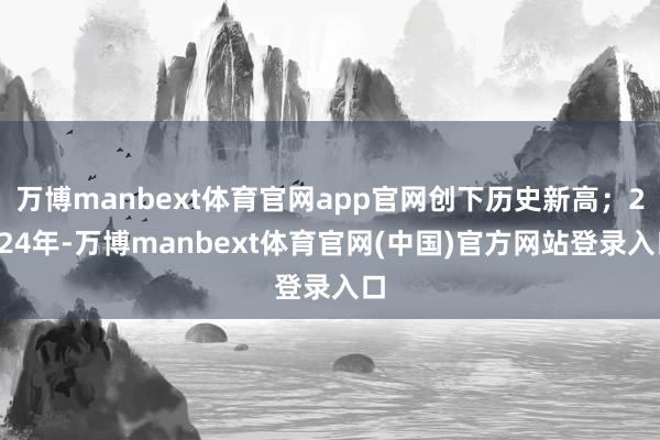 万博manbext体育官网app官网创下历史新高；2024年-万博manbext体育官网(中国)官方网站登录入口