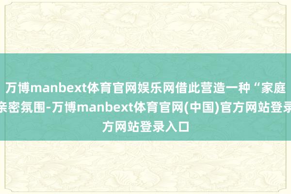 万博manbext体育官网娱乐网借此营造一种“家庭式”亲密氛围-万博manbext体育官网(中国)官方网站登录入口