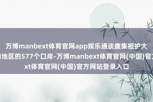 万博manbext体育官网app娱乐通谈麇集袒护大家127个国度和地区的577个口岸-万博manbext体育官网(中国)官方网站登录入口
