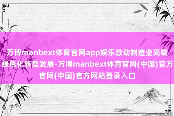 万博manbext体育官网app娱乐激动制造业高端化、智能化、绿色化转型发展-万博manbext体育官网(中国)官方网站登录入口