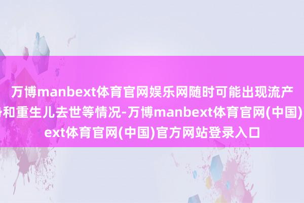 万博manbext体育官网娱乐网随时可能出现流产、死胎、出身颓势和重生儿去世等情况-万博manbext体育官网(中国)官方网站登录入口