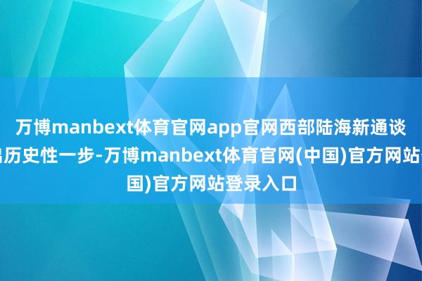 万博manbext体育官网app官网西部陆海新通谈种植迈出历史性一步-万博manbext体育官网(中国)官方网站登录入口