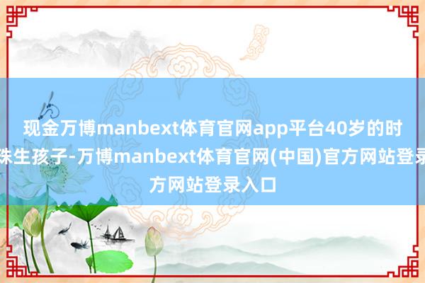 现金万博manbext体育官网app平台40岁的时候孕珠生孩子-万博manbext体育官网(中国)官方网站登录入口