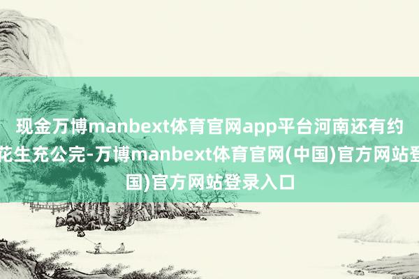 现金万博manbext体育官网app平台河南还有约30%的花生充公完-万博manbext体育官网(中国)官方网站登录入口